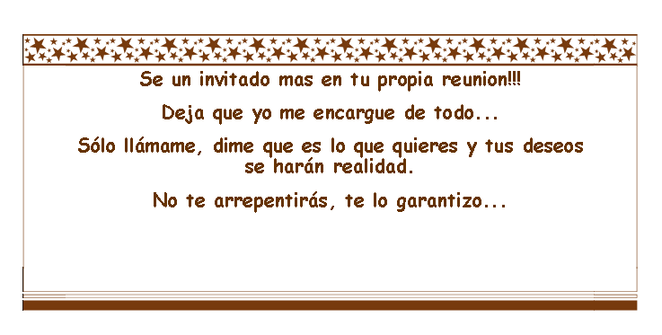 Cuadro de texto: Se un invitado mas en tu propia reunion!!!Deja que yo me encargue de todo... Slo llmame, dime que es lo que quieres y tus deseos se harn realidad. No te arrepentirs, te lo garantizo...